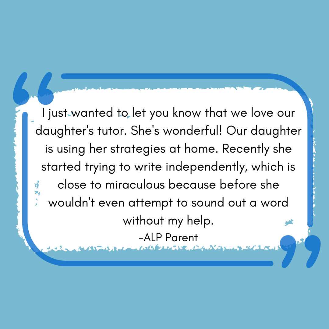 I just wanted to let you know that we love our daughter's tutor. She's wonderful! Our daughter is using her strategies at home. Recently she started trying to write independently, which is close to miraculous because before she wouldn't even attempt to sound out a word without my help.